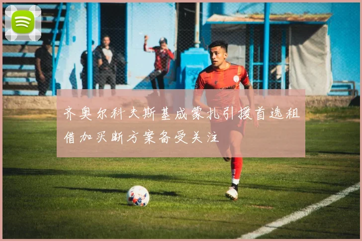 齐奥尔科夫斯基成蒙扎引援首选租借加买断方案备受关注