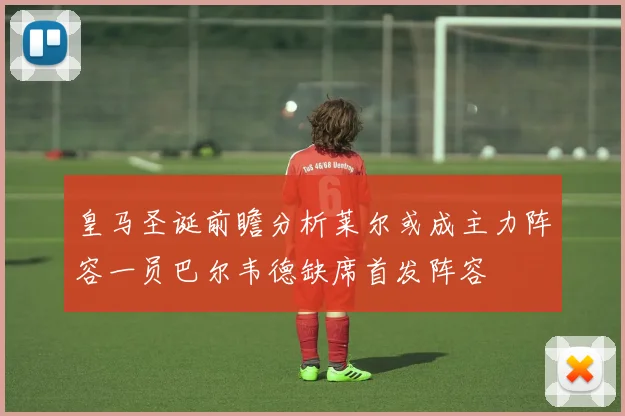 皇马圣诞前瞻分析莱尔或成主力阵容一员巴尔韦德缺席首发阵容